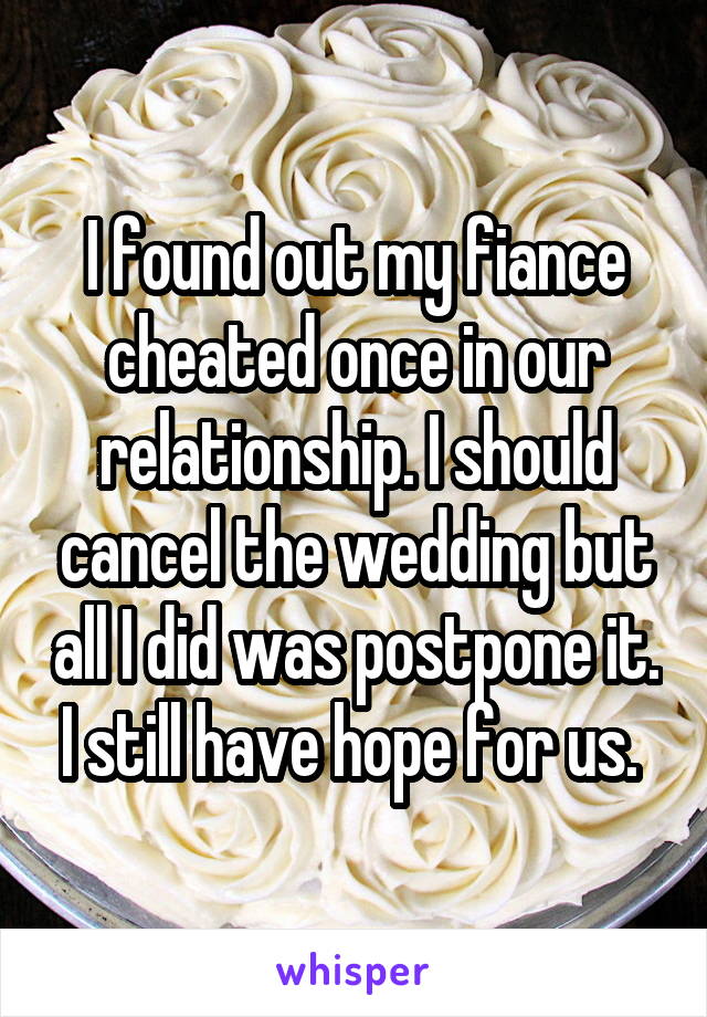 I found out my fiance cheated once in our relationship. I should cancel the wedding but all I did was postpone it. I still have hope for us. 