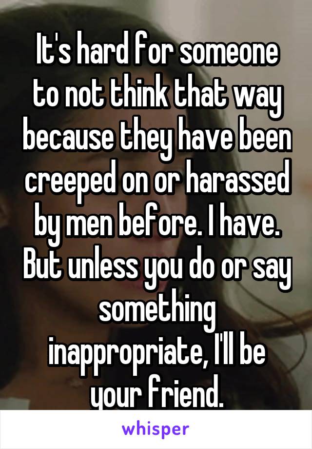 It's hard for someone to not think that way because they have been creeped on or harassed by men before. I have. But unless you do or say something inappropriate, I'll be your friend.