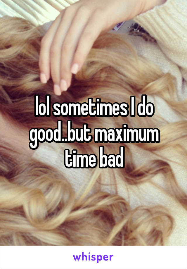 lol sometimes I do good..but maximum time bad