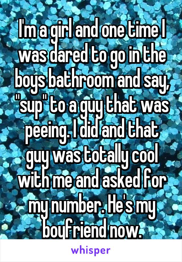 I'm a girl and one time I was dared to go in the boys bathroom and say, "sup" to a guy that was peeing. I did and that guy was totally cool with me and asked for my number. He's my boyfriend now.
