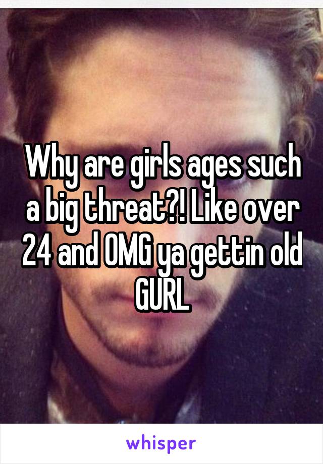 Why are girls ages such a big threat?! Like over 24 and OMG ya gettin old GURL