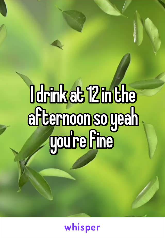 I drink at 12 in the afternoon so yeah you're fine 