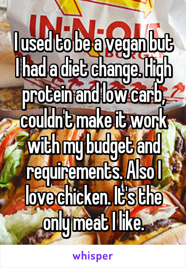 I used to be a vegan but I had a diet change. High protein and low carb, couldn't make it work with my budget and requirements. Also I love chicken. It's the only meat I like.