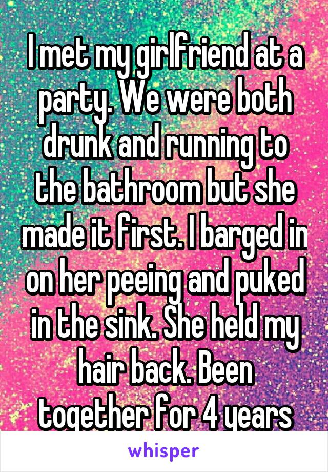 I met my girlfriend at a party. We were both drunk and running to the bathroom but she made it first. I barged in on her peeing and puked in the sink. She held my hair back. Been together for 4 years