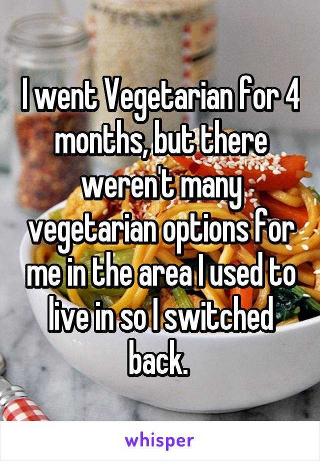 I went Vegetarian for 4 months, but there weren't many vegetarian options for me in the area I used to live in so I switched back. 