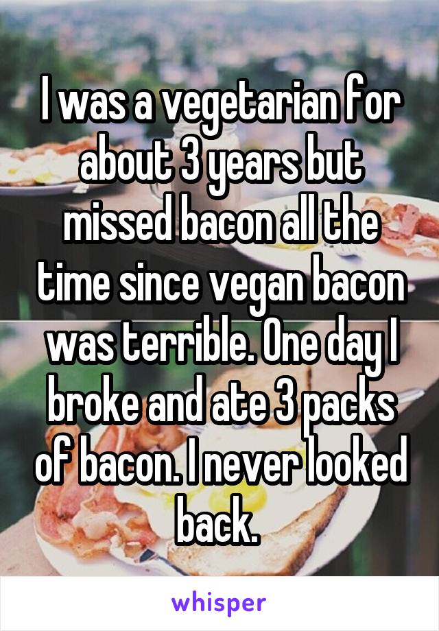 I was a vegetarian for about 3 years but missed bacon all the time since vegan bacon was terrible. One day I broke and ate 3 packs of bacon. I never looked back. 