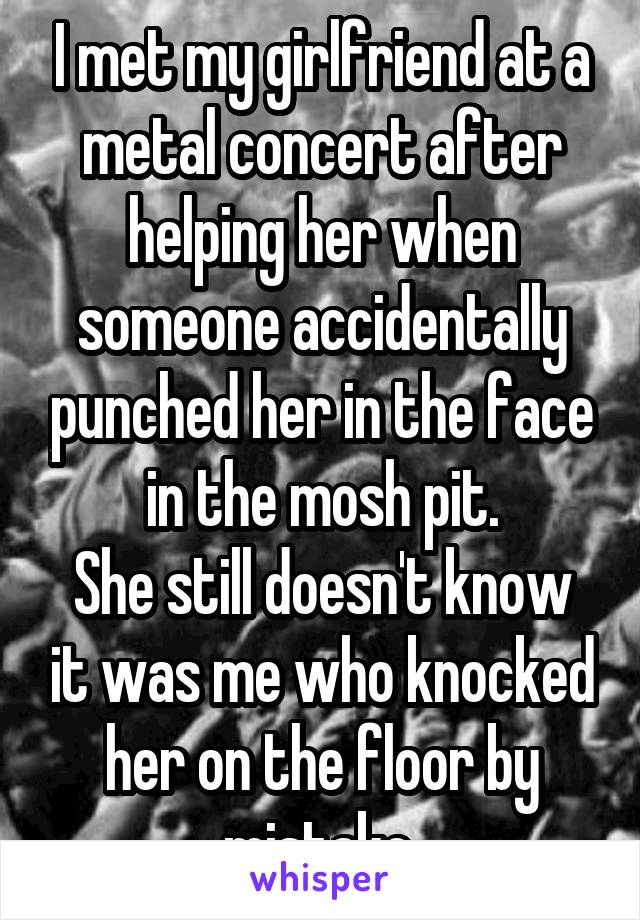 I met my girlfriend at a metal concert after helping her when someone accidentally punched her in the face in the mosh pit.
She still doesn't know it was me who knocked her on the floor by mistake.
