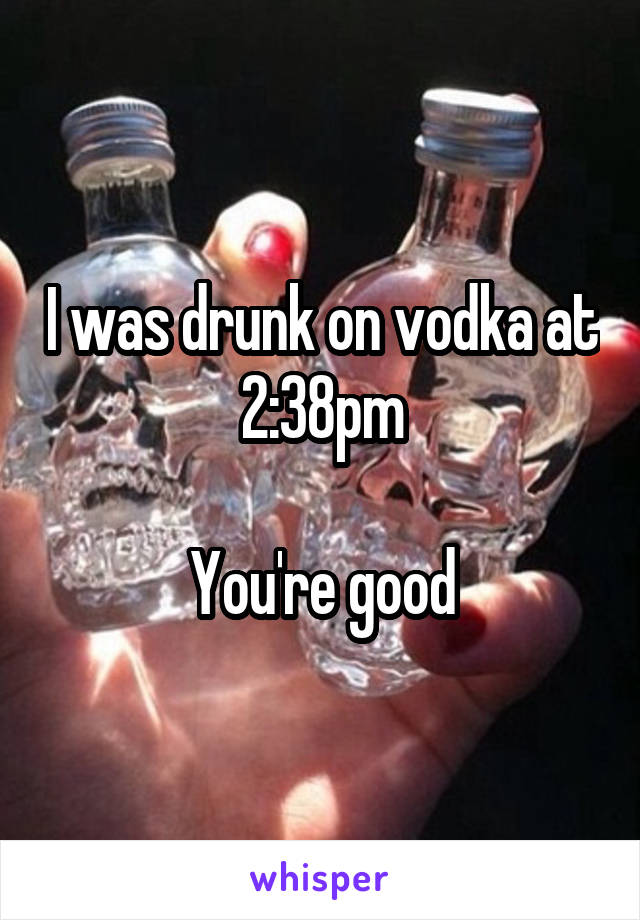 I was drunk on vodka at 2:38pm

You're good