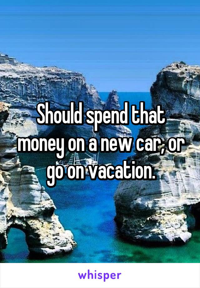 Should spend that money on a new car, or go on vacation.