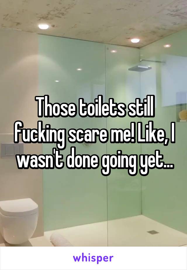 Those toilets still fucking scare me! Like, I wasn't done going yet...