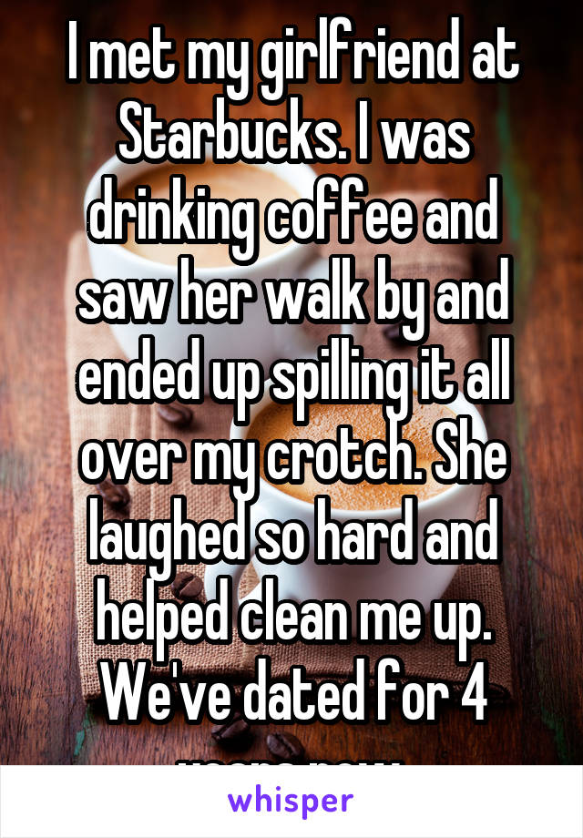 I met my girlfriend at Starbucks. I was drinking coffee and saw her walk by and ended up spilling it all over my crotch. She laughed so hard and helped clean me up. We've dated for 4 years now.