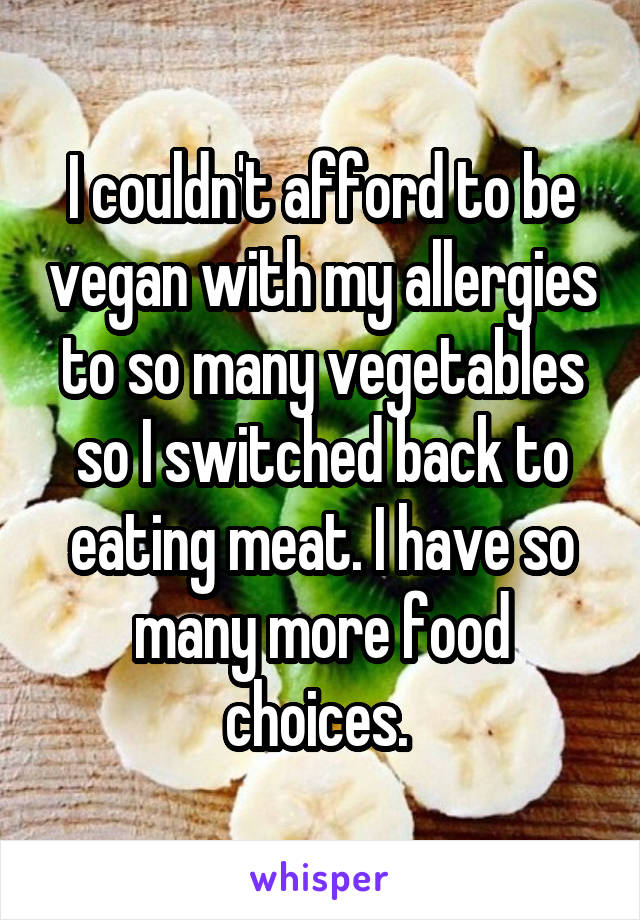 I couldn't afford to be vegan with my allergies to so many vegetables so I switched back to eating meat. I have so many more food choices. 