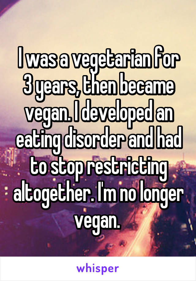 I was a vegetarian for 3 years, then became vegan. I developed an eating disorder and had to stop restricting altogether. I'm no longer vegan. 