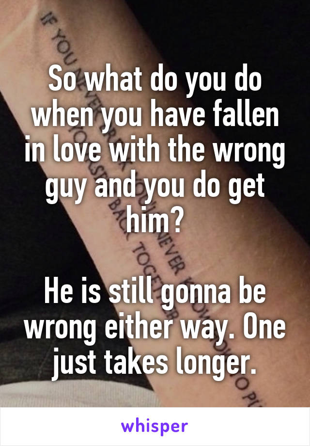 So what do you do when you have fallen in love with the wrong guy and you do get him?

He is still gonna be wrong either way. One just takes longer.