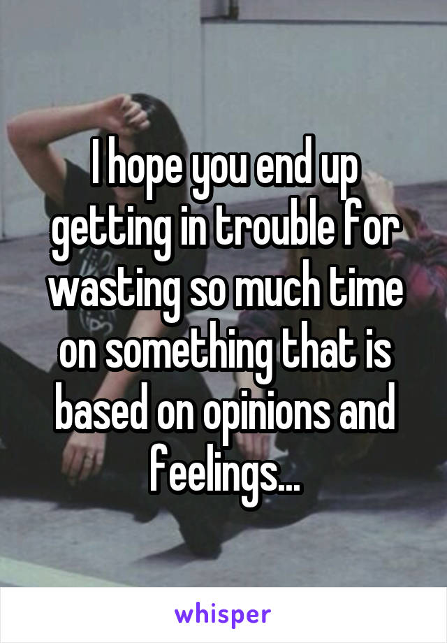 I hope you end up getting in trouble for wasting so much time on something that is based on opinions and feelings...