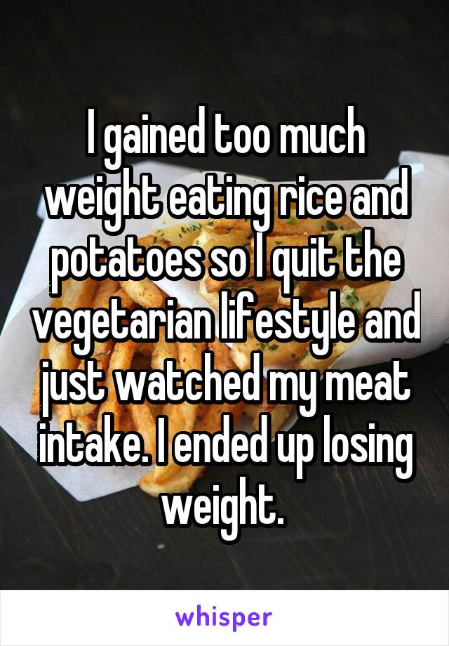I gained too much weight eating rice and potatoes so I quit the vegetarian lifestyle and just watched my meat intake. I ended up losing weight. 