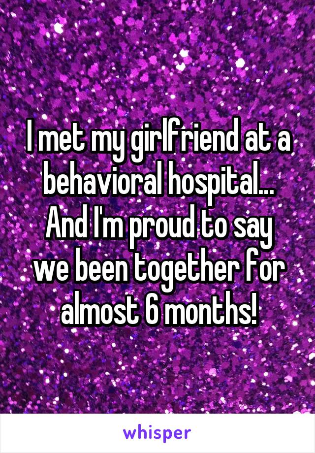 I met my girlfriend at a behavioral hospital...
And I'm proud to say we been together for almost 6 months!