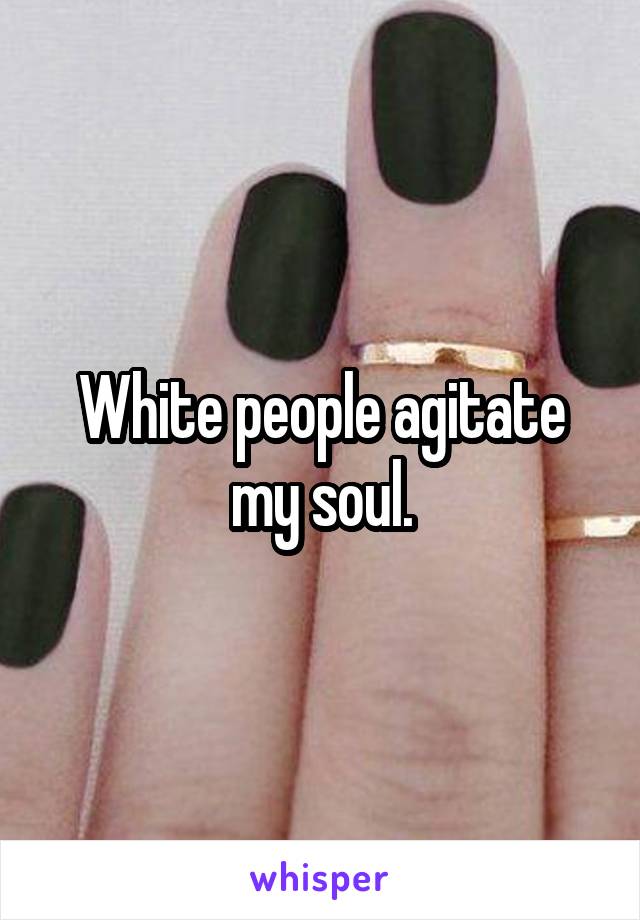 White people agitate my soul.