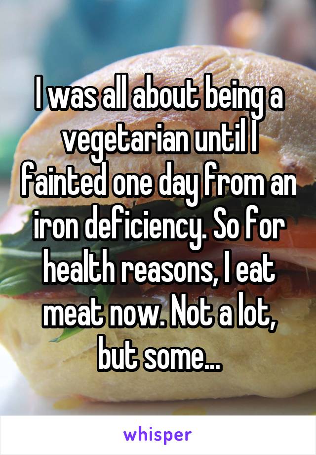 I was all about being a vegetarian until I fainted one day from an iron deficiency. So for health reasons, I eat meat now. Not a lot, but some...
