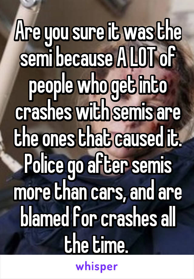 Are you sure it was the semi because A LOT of people who get into crashes with semis are the ones that caused it. Police go after semis more than cars, and are blamed for crashes all the time. 