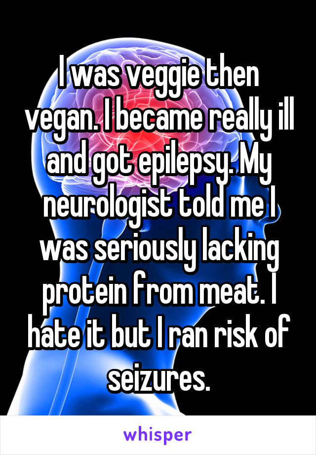 I was veggie then vegan. I became really ill and got epilepsy. My neurologist told me I was seriously lacking protein from meat. I hate it but I ran risk of seizures.