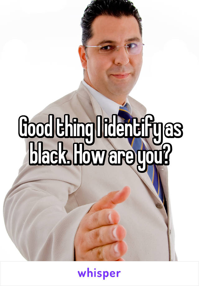 Good thing I identify as black. How are you?
