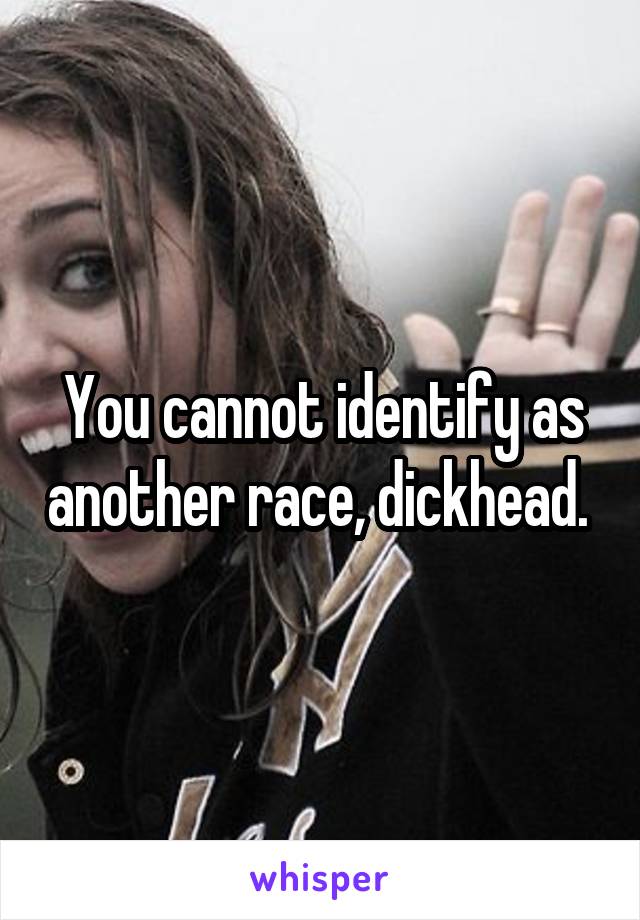 You cannot identify as another race, dickhead. 