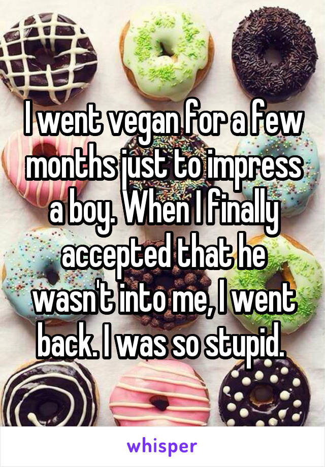 I went vegan for a few months just to impress a boy. When I finally accepted that he wasn't into me, I went back. I was so stupid. 