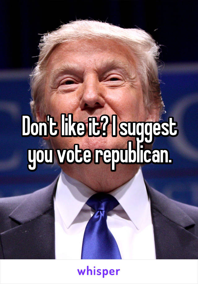 Don't like it? I suggest you vote republican.