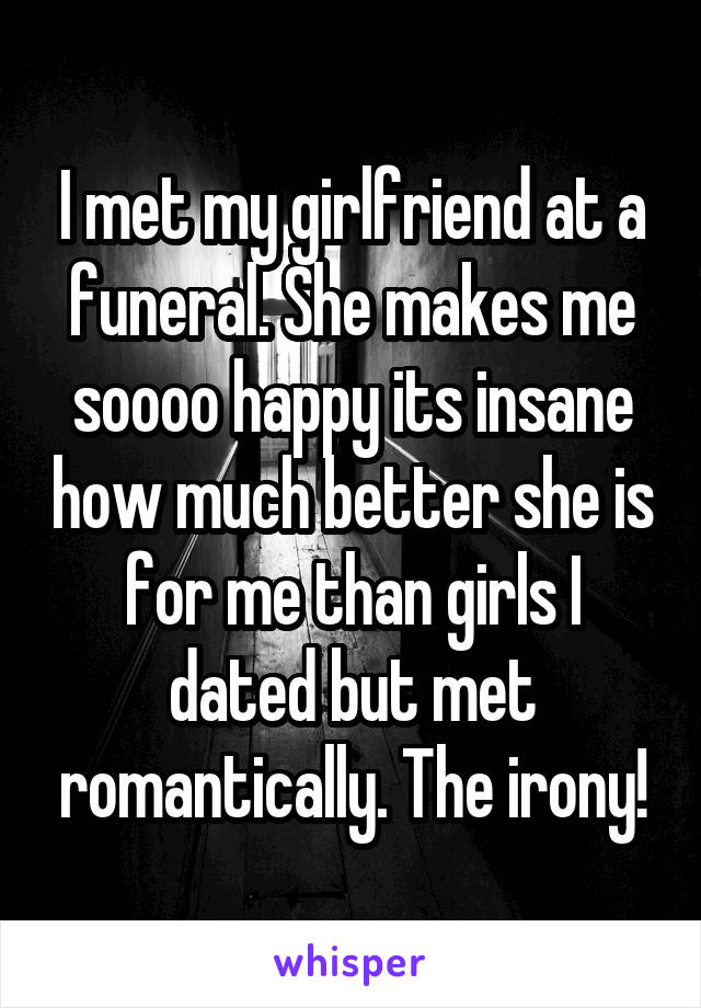 I met my girlfriend at a funeral. She makes me soooo happy its insane how much better she is for me than girls I dated but met romantically. The irony!