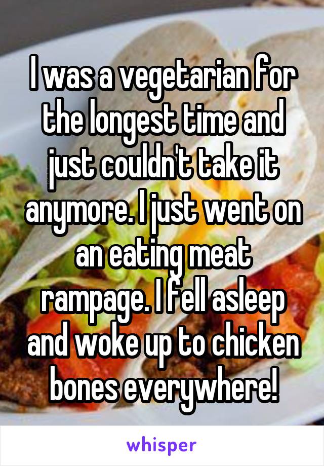 I was a vegetarian for the longest time and just couldn't take it anymore. I just went on an eating meat rampage. I fell asleep and woke up to chicken bones everywhere!