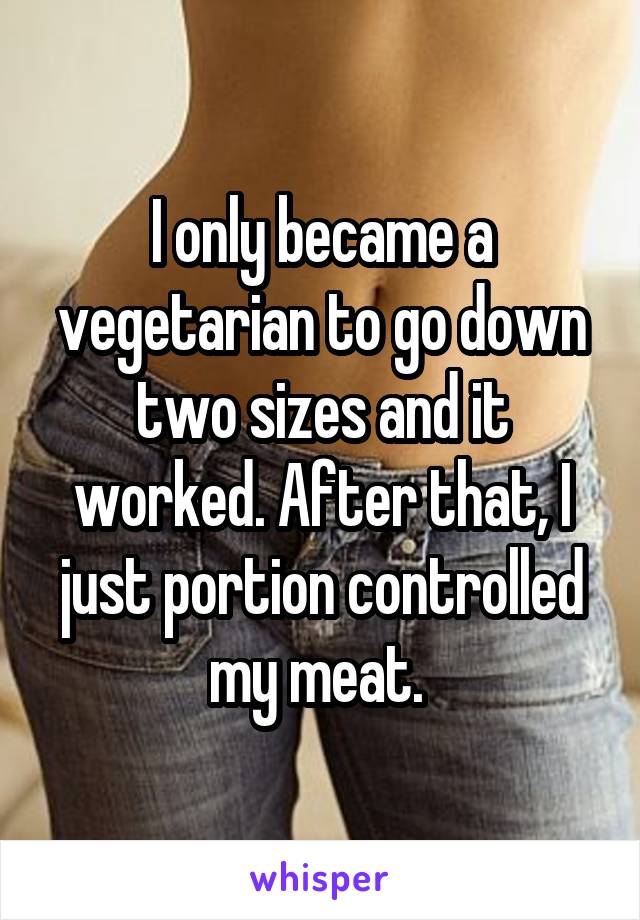 I only became a vegetarian to go down two sizes and it worked. After that, I just portion controlled my meat. 