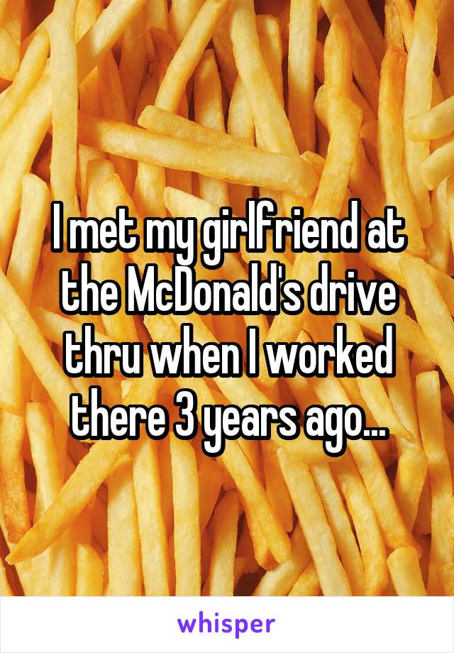 I met my girlfriend at the McDonald's drive thru when I worked there 3 years ago...