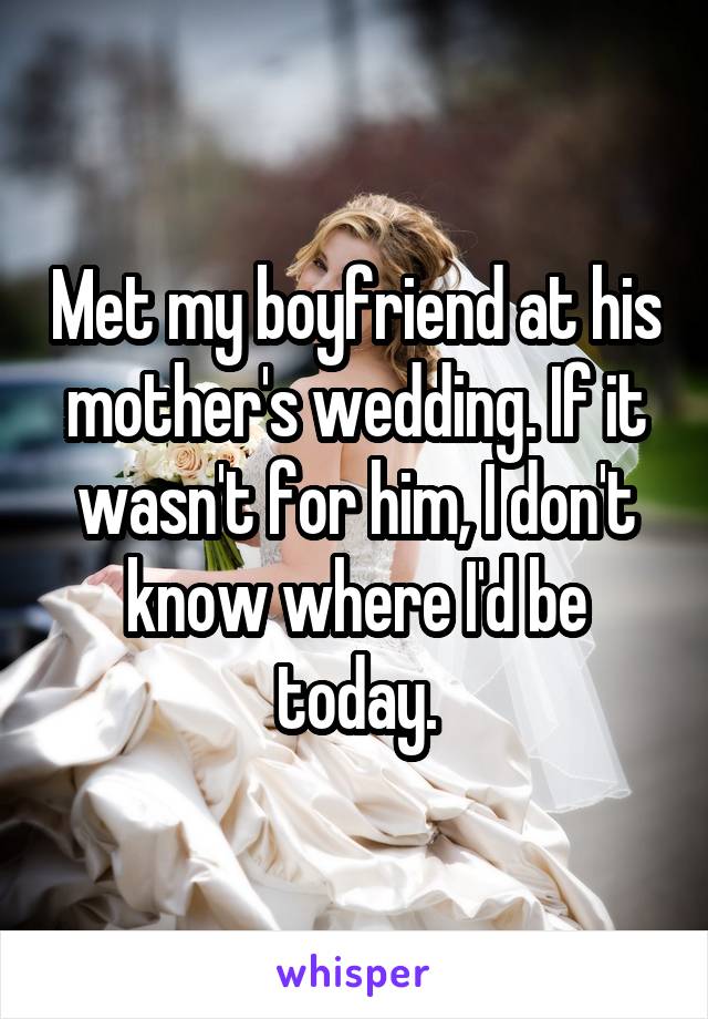 Met my boyfriend at his mother's wedding. If it wasn't for him, I don't know where I'd be today.