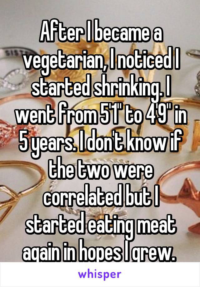After I became a vegetarian, I noticed I started shrinking. I went from 5'1" to 4'9" in 5 years. I don't know if the two were correlated but I started eating meat again in hopes I grew. 