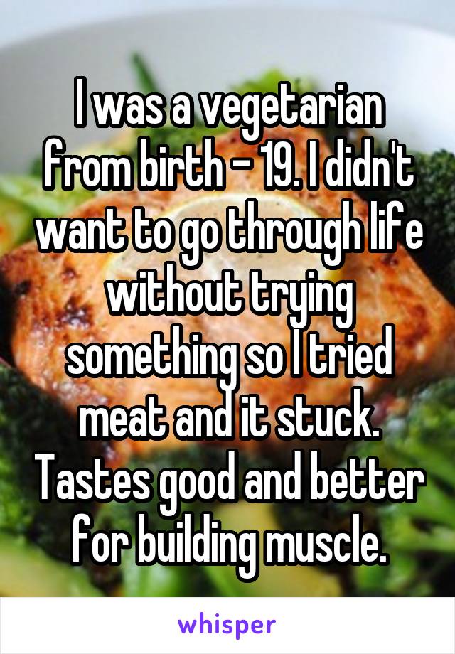 I was a vegetarian from birth - 19. I didn't want to go through life without trying something so I tried meat and it stuck. Tastes good and better for building muscle.