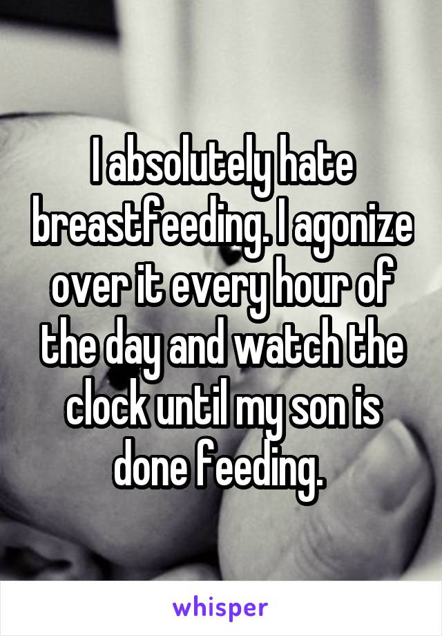 I absolutely hate breastfeeding. I agonize over it every hour of the day and watch the clock until my son is done feeding. 