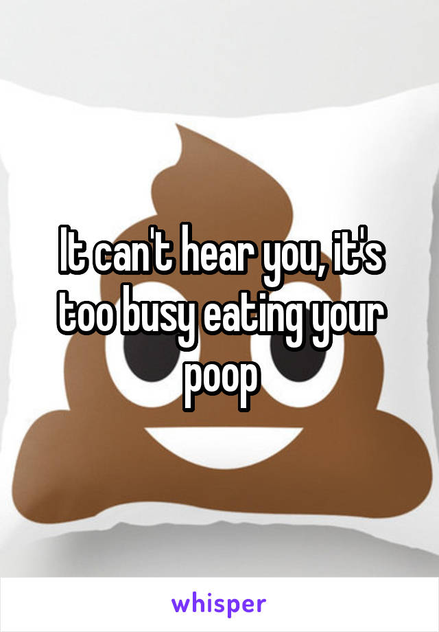 It can't hear you, it's too busy eating your poop