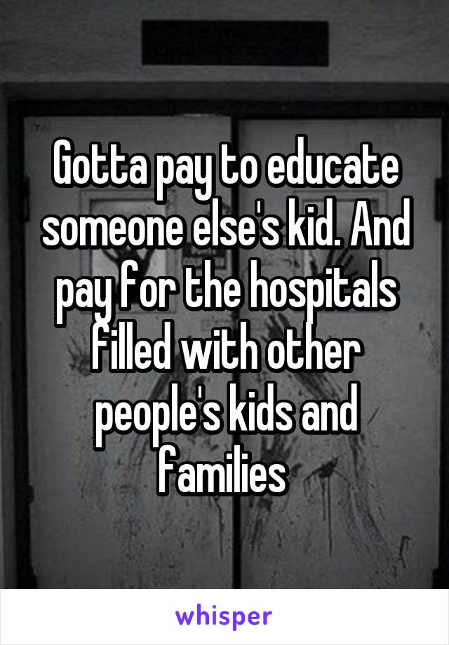 Gotta pay to educate someone else's kid. And pay for the hospitals filled with other people's kids and families 