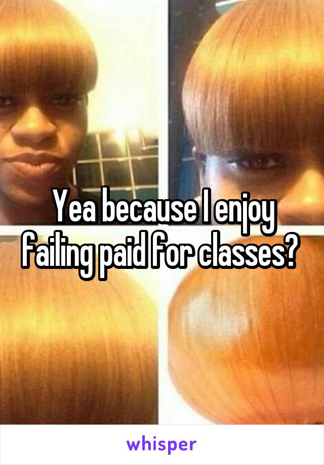 Yea because I enjoy failing paid for classes? 