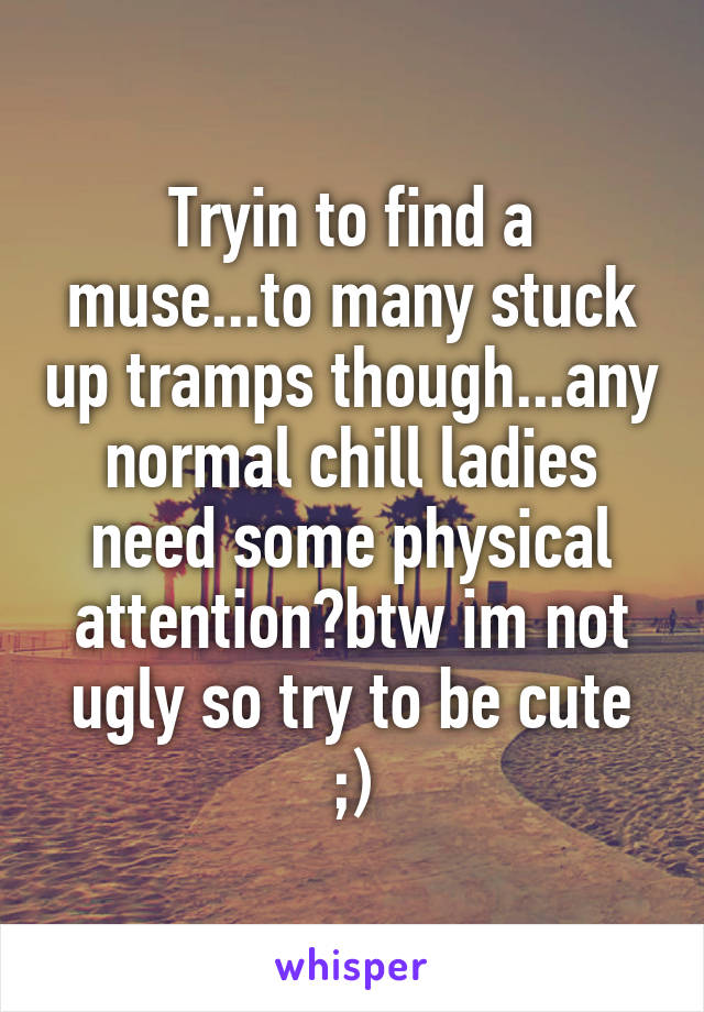 Tryin to find a muse...to many stuck up tramps though...any normal chill ladies need some physical attention?btw im not ugly so try to be cute ;)