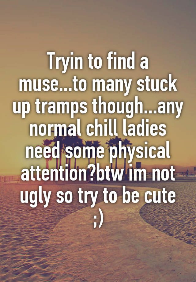 Tryin to find a muse...to many stuck up tramps though...any normal chill ladies need some physical attention?btw im not ugly so try to be cute ;)