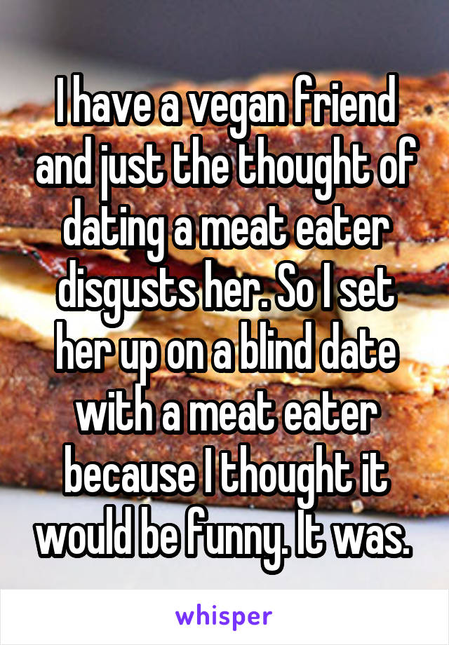 I have a vegan friend and just the thought of dating a meat eater disgusts her. So I set her up on a blind date with a meat eater because I thought it would be funny. It was. 