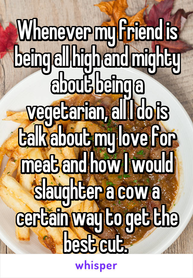 Whenever my friend is being all high and mighty about being a vegetarian, all I do is talk about my love for meat and how I would slaughter a cow a certain way to get the best cut. 