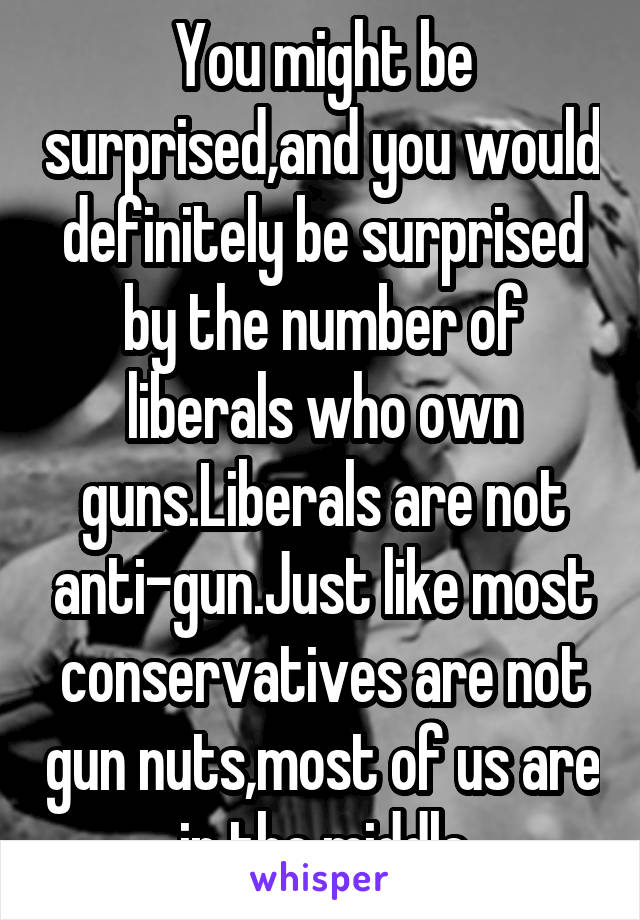 You might be surprised,and you would definitely be surprised by the number of liberals who own guns.Liberals are not anti-gun.Just like most conservatives are not gun nuts,most of us are in the middle