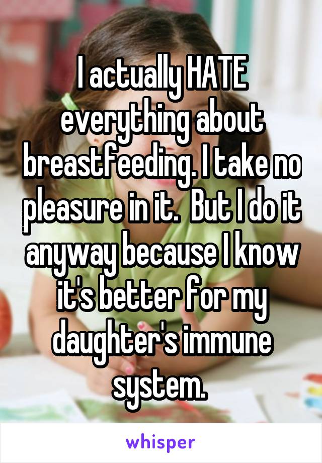 I actually HATE everything about breastfeeding. I take no pleasure in it.  But I do it anyway because I know it's better for my daughter's immune system. 