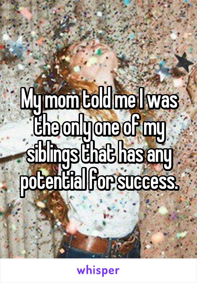 My mom told me I was the only one of my siblings that has any potential for success.