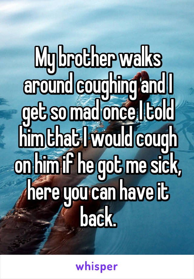 My brother walks around coughing and I get so mad once I told him that I would cough on him if he got me sick, here you can have it back.