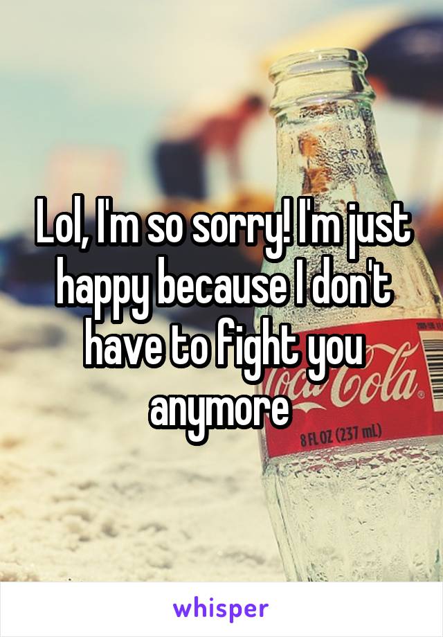 Lol, I'm so sorry! I'm just happy because I don't have to fight you anymore 