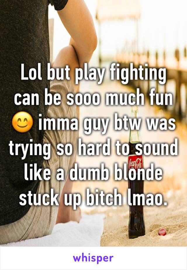 Lol but play fighting can be sooo much fun 😊 imma guy btw was trying so hard to sound like a dumb blonde stuck up bitch lmao. 